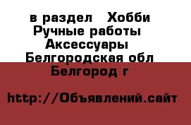  в раздел : Хобби. Ручные работы » Аксессуары . Белгородская обл.,Белгород г.